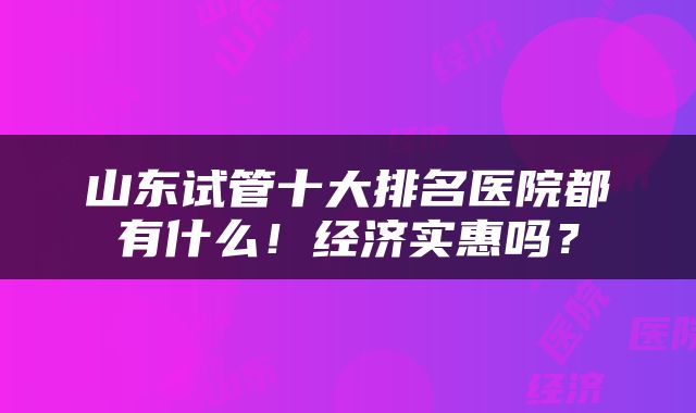 山东试管十大排名医院都有什么！经济实惠吗？