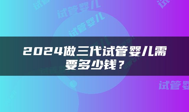 2024做三代试管婴儿需要多少钱？