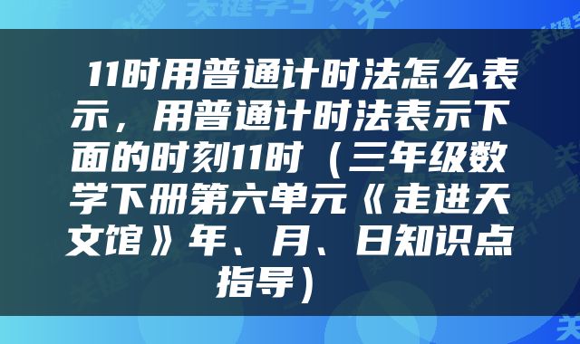  11时用普通计时法怎么表示，用普通计时法表示下面的时刻11时（三年级数学下册第六单元《走进天文馆》年、月、日知识点指导） 