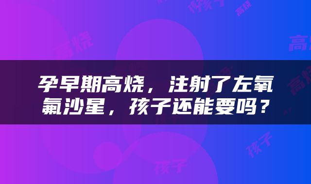 孕早期高烧，注射了左氧氟沙星，孩子还能要吗？