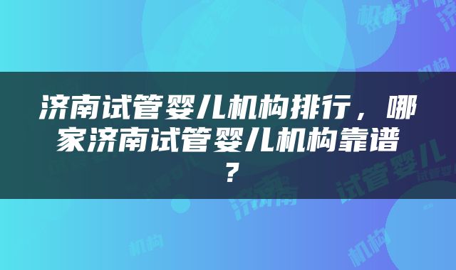 济南试管婴儿机构排行，哪家济南试管婴儿机构靠谱？