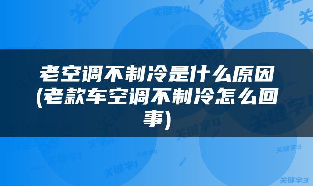 老空调不制冷是什么原因(老款车空调不制冷怎么回事)