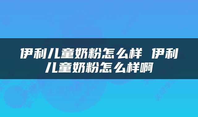 伊利儿童奶粉怎么样 伊利儿童奶粉怎么样啊