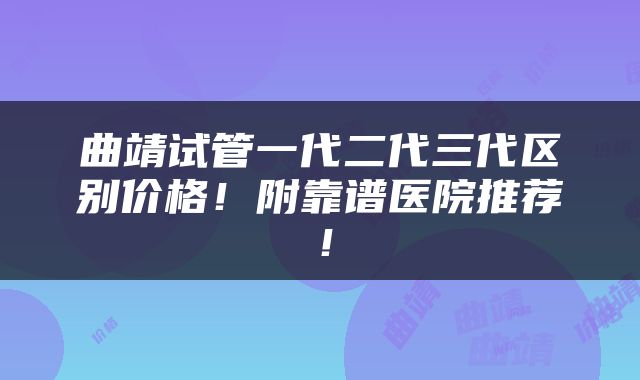 曲靖试管一代二代三代区别价格！附靠谱医院推荐！