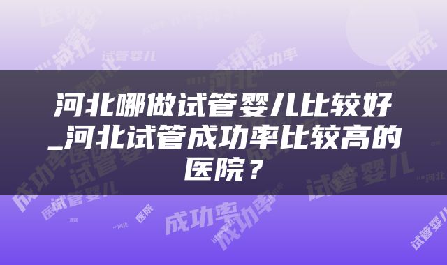 河北哪做试管婴儿比较好_河北试管成功率比较高的医院？