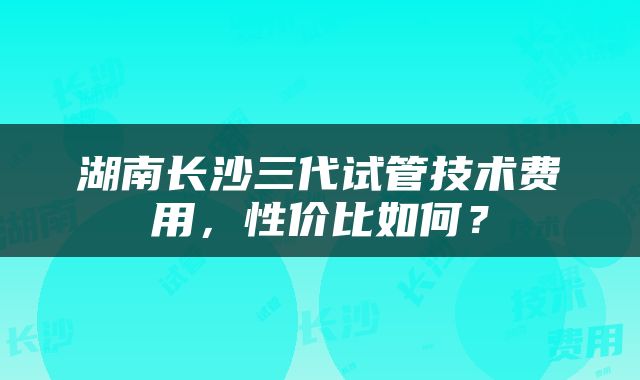 湖南长沙三代试管技术费用，性价比如何？