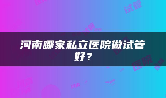河南哪家私立医院做试管好？