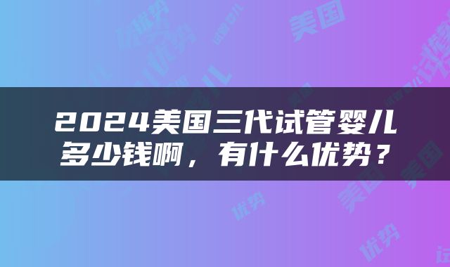 2024美国三代试管婴儿多少钱啊，有什么优势？