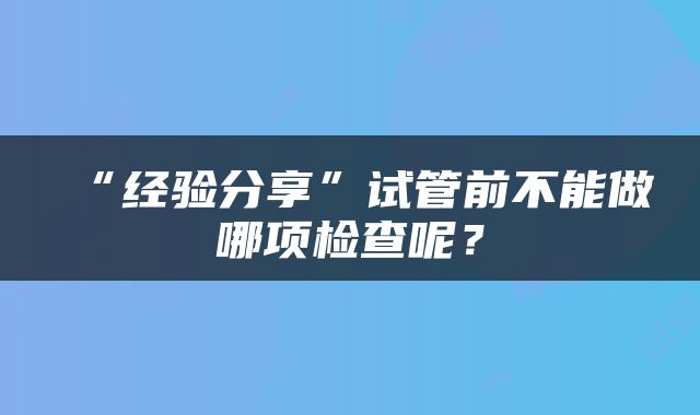 “经验分享”试管前不能做哪项检查呢？