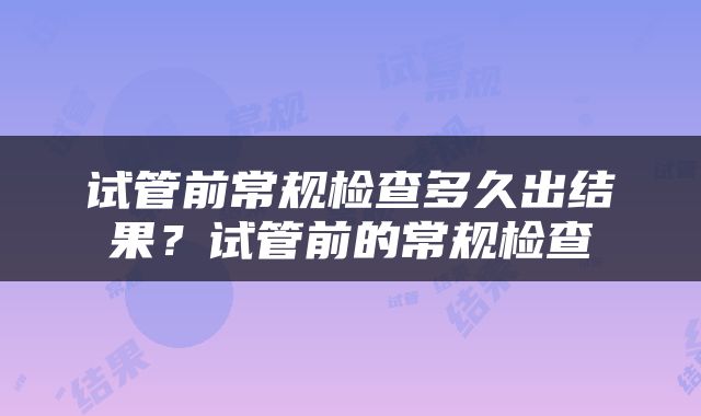 试管前常规检查多久出结果？试管前的常规检查