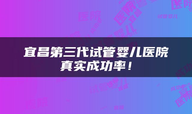 宜昌第三代试管婴儿医院真实成功率！