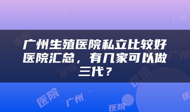 广州生殖医院私立比较好医院汇总，有几家可以做三代？
