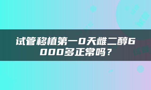 试管移植第一0天雌二醇6000多正常吗？
