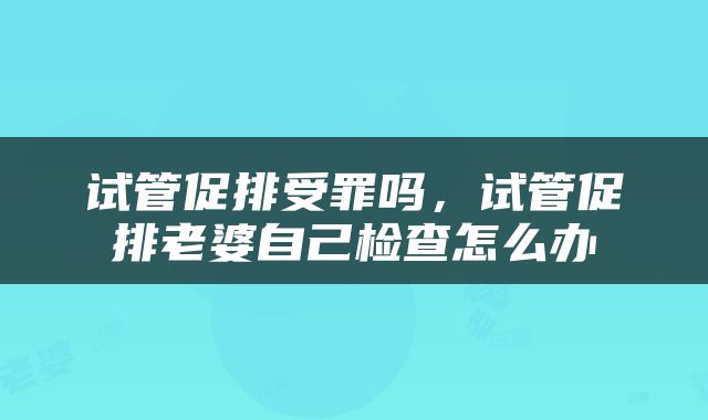 试管促排受罪吗，试管促排老婆自己检查怎么办