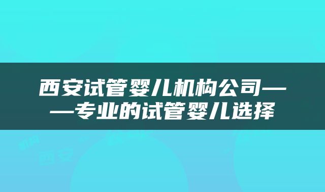 西安试管婴儿机构公司——专业的试管婴儿选择