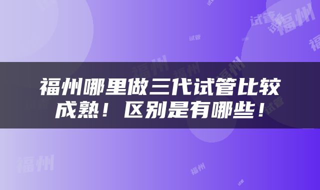 福州哪里做三代试管比较成熟！区别是有哪些！