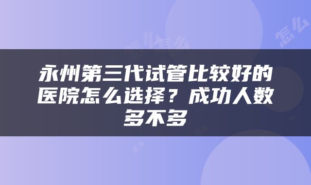永州第三代试管比较好的医院怎么选择？成功人数多不多