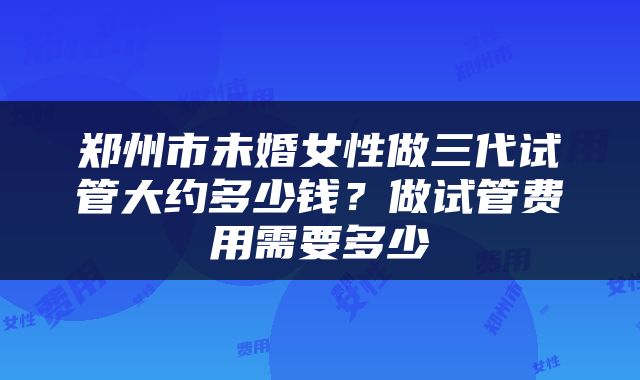 郑州市未婚女性做三代试管大约多少钱？做试管费用需要多少