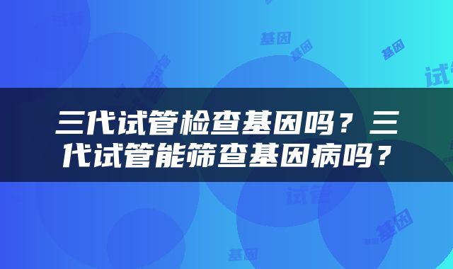 三代试管检查基因吗？三代试管能筛查基因病吗？