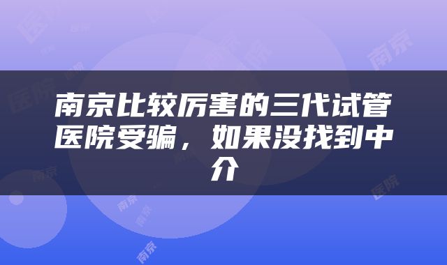 南京比较厉害的三代试管医院受骗，如果没找到中介