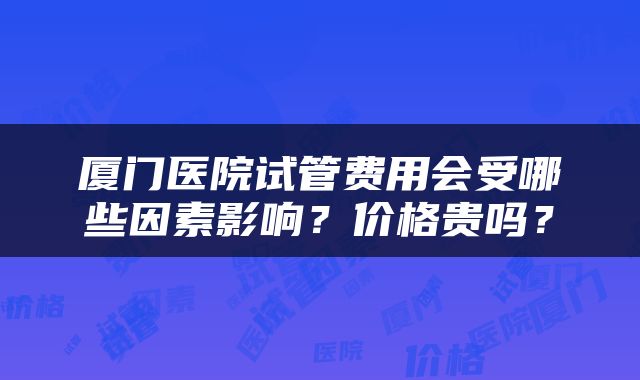厦门医院试管费用会受哪些因素影响？价格贵吗？