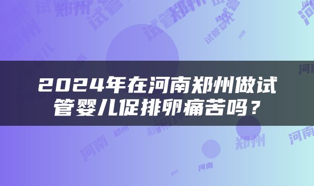 2024年在河南郑州做试管婴儿促排卵痛苦吗？