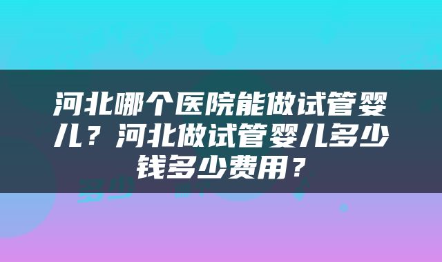 河北哪个医院能做试管婴儿？河北做试管婴儿多少钱多少费用？
