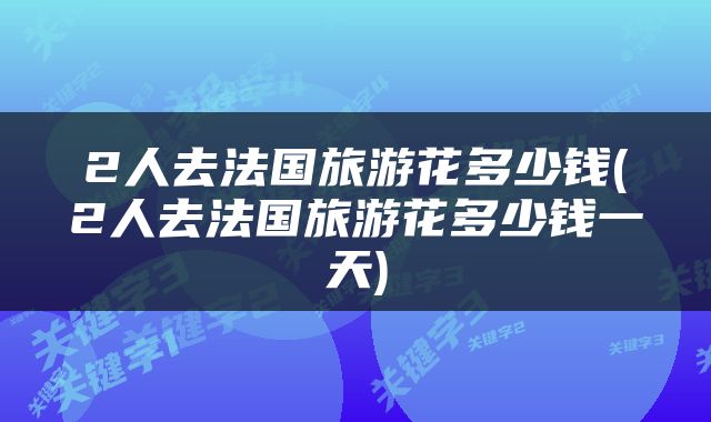 2人去法国旅游花多少钱(2人去法国旅游花多少钱一天)