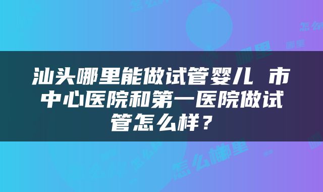 汕头哪里能做试管婴儿 市中心医院和第一医院做试管怎么样？