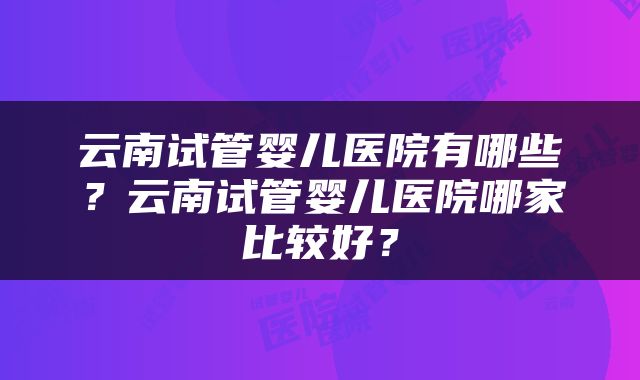 云南试管婴儿医院有哪些？云南试管婴儿医院哪家比较好？