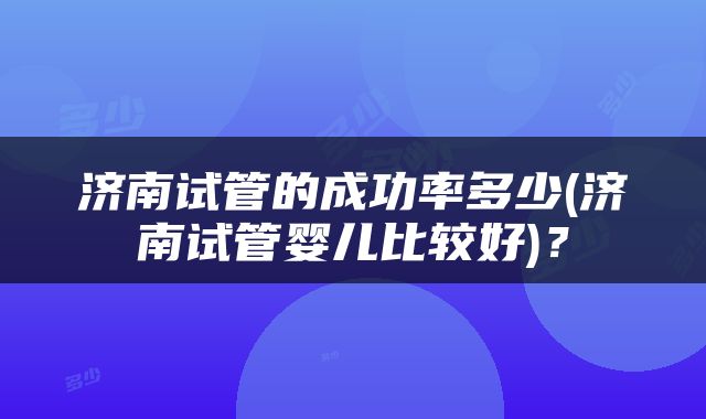 济南试管的成功率多少(济南试管婴儿比较好)？