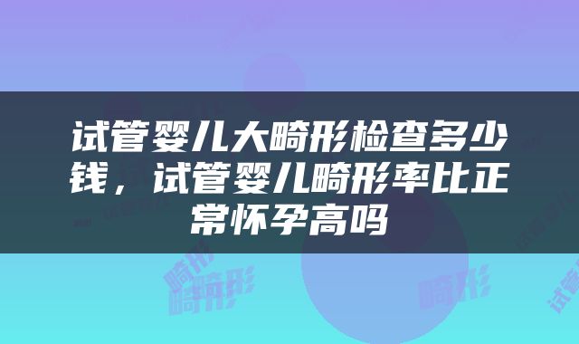 试管婴儿大畸形检查多少钱，试管婴儿畸形率比正常怀孕高吗