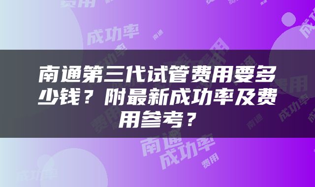 南通第三代试管费用要多少钱？附最新成功率及费用参考？