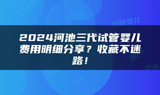 2024河池三代试管婴儿费用明细分享？收藏不迷路！