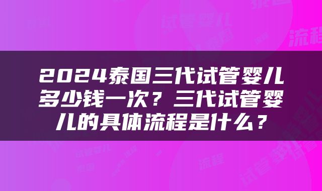 2024泰国三代试管婴儿多少钱一次？三代试管婴儿的具体流程是什么？