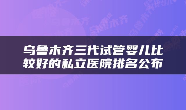 乌鲁木齐三代试管婴儿比较好的私立医院排名公布
