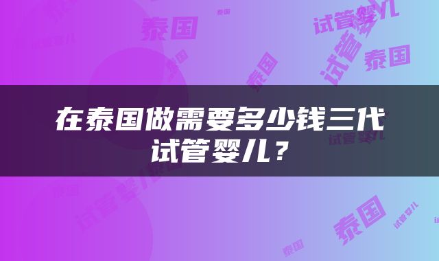 在泰国做需要多少钱三代试管婴儿？