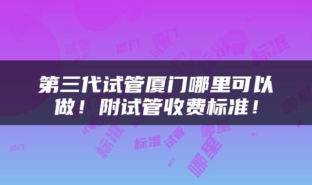 第三代试管厦门哪里可以做！附试管收费标准！