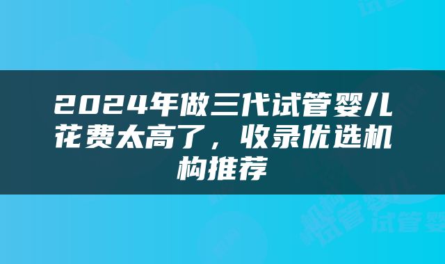2024年做三代试管婴儿花费太高了，收录优选机构推荐