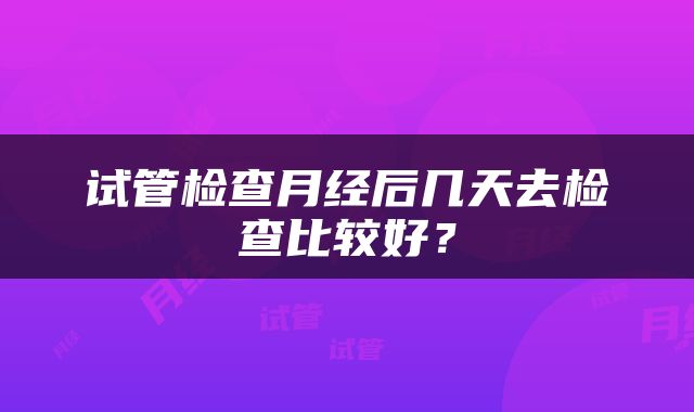 试管检查月经后几天去检查比较好？