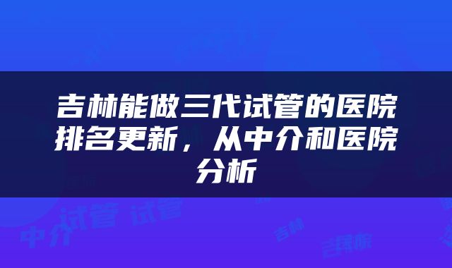 吉林能做三代试管的医院排名更新，从中介和医院分析