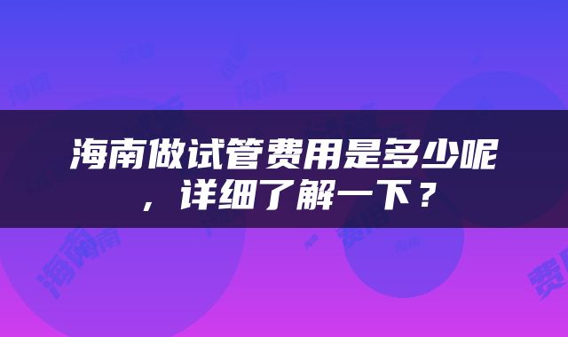 海南做试管费用是多少呢，详细了解一下？