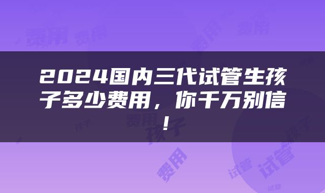 2024国内三代试管生孩子多少费用，你千万别信！