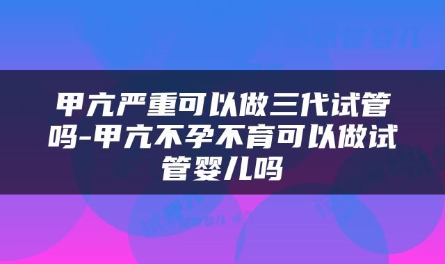 甲亢严重可以做三代试管吗-甲亢不孕不育可以做试管婴儿吗