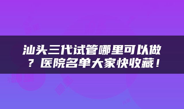汕头三代试管哪里可以做？医院名单大家快收藏！
