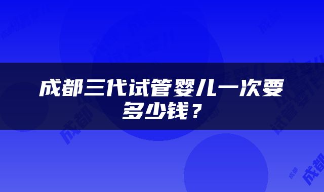 成都三代试管婴儿一次要多少钱？