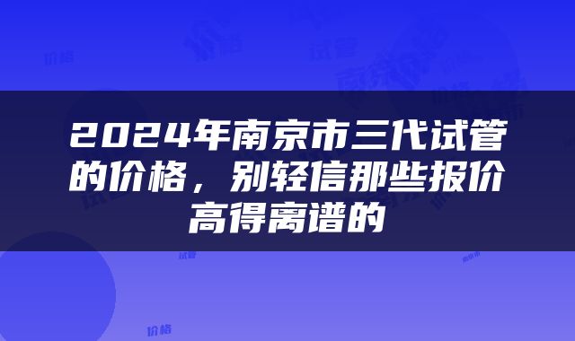 2024年南京市三代试管的价格，别轻信那些报价高得离谱的