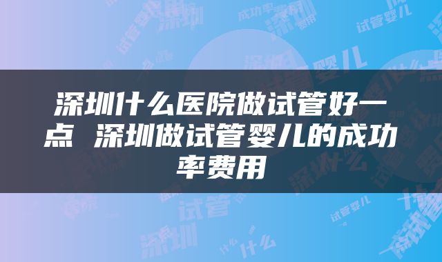 深圳什么医院做试管好一点 深圳做试管婴儿的成功率费用