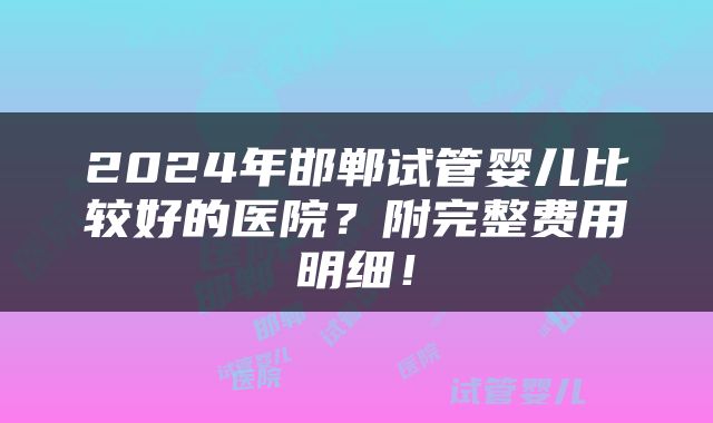 2024年邯郸试管婴儿比较好的医院？附完整费用明细！