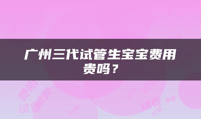 广州三代试管生宝宝费用贵吗？
